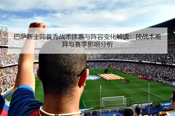 巴萨新主帅首秀战术体系与阵容变化解读：技战术差异与赛季影响分析